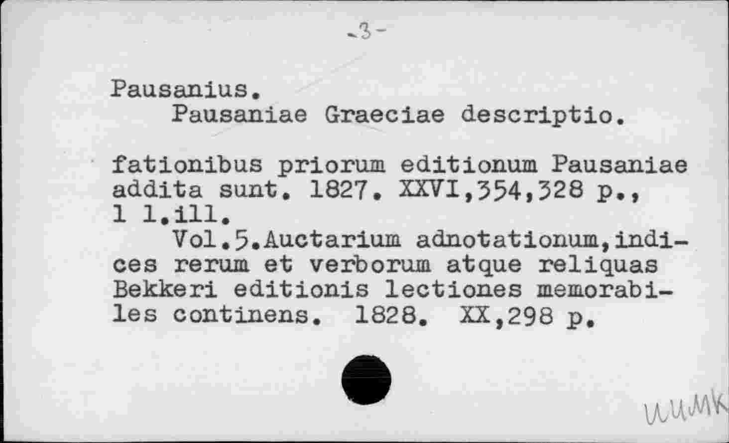 ﻿л-
Pausanius.
Pausaniae Graeciae descriptio.
fationibus priorum editionum Pausaniae addita sunt. 1827. XXVI,554,328 p., 1 l.ill.
Vol. 5. Auctarium. adnotationum, indices rerum et verborum atque reliquas Bekkeri editionis lectiones тешогаЬі-les continens. 1828. XX,298 p.
